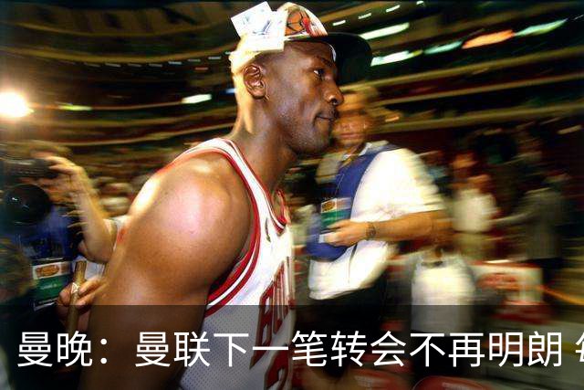 曼晚：曼联下一笔转会不再明朗 每一个潜在的操作都暗藏隐患